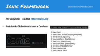 - Pré-requisito: NodeJS http://nodejs.org
- Instalando Globalmente Ionic e Cordova:
Ionic Framework www.ionicframework.com
$ ionic help
$ ionic start NomeDoApp [template]
$ ionic serve [opcoes]
$ ionic platform [plataforma]
$ ionic run [plataforma]
$ ionic emulate [plataforma]
$ ionic build [plataforma]
$ ionic resources
$ ionic setup sass
 