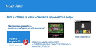Dicas úteis
Seja o Mestre do Ionic aprendendo Angularjs de graça!
http://campus.codeschool.
com/courses/shaping-up-with-angular-js/
https://www.youtube.com/watch?
v=RiB0TXOhd3U&list=PLWytY2Ghb8blLM9v1n
MoAnDPK7KQp0-DC
https://egghead.io/
 