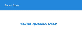Dicas úteis
SAIBA QUANDO USAR
 