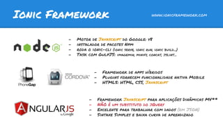 Ionic Framework www.ionicframework.com
- Motor de Javascript do Google: v8
- instalador de pacotes Npm
- roda o ionic-cli (ionic serve, ionic run, ionic build...)
- Task com GulpJS: imagemin, minify, concat, jslint...
- Framework de apps híbridos
- Plugins fornecem funcionalidade nativa Mobile
- HTML5: HTML, CSS, Javascript
- Framework Javascript para aplicações Dinâmicas MV**
- NÃO é um substituto do jQuery
- Excelente para trabalhar com dados (em JSON)
- Sintaxe Simples e baixa curva de aprendizado
 