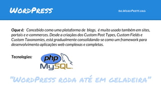 Oque é: Concebido como uma plataforma de blogs, é muito usado também em sites,
portais e e-commerces. Desde a criaçãos dos Custom Post Types, Custom Fields e
Custom Taxonomies, está gradualmente consolidando-se como um framework para
desenvolvimento aplicações web complexas e completas.
Tecnologias:
WordPress br.WordPress.org
“WordPress roda até em geladeira”
 