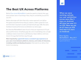 ebook 10
When we were
working natively
our user satisfaction
scores were like 3
stars on Android.
All time low was 2.5
on iOS. Now we are
at 4.5 stars on iOS
and near 4.5 stars
on Android.
Brian Aguilar,
MarketWatch - May 2017
On switching from native to
hybrid with Ionic
The Best UX Across Platforms
Before Dow Jones MarketWatch made the switch to hybrid, their app
store reviews were in bad shape. Now, they’re consistently around 4.5
out of 5.
Native advocates will claim that only a native approach can deliver
the speed and performance that you need to create a great UX. Sure,
we think that’s important as well, and hybrid-built apps offer the same
hardware-based performance acceleration as native apps.
But what the MarketWatch team found is that user experience isn’t just
about performance. Simplifying app dev and consolidating onto a single
codebase means more time to add features, fewer defects, and more
time to fix bugs that find their way through.
Most importantly, a great UX means a consistent app experience as
your users move between platforms, devices, and modes of interaction,
including mobile and desktop browsers. Only hybrid can deliver that
kind of consistency.
 