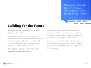 Moving now to the web
platform offers you
richer, more innovative
options moving forward.
ebook 11
Development organizations are tasked to build
applications for the future.
Future applications will be run on a growing
number and diversity of platforms oriented around
the web: wearables, IoT devices and other M2M
communications like GPS in cars, asset tracking
systems, or portable medical devices.
Thankfully, the web is the most widely used
application runtime in the world.
Hybrid development taps into this mainstream.
Using a forward-looking development stack lays the
groundwork for you to seize opportunities beyond
today’s devices, like Progressive Web Apps.
Moving now to the web platform offers you richer,
more innovative options moving forward. How you
capitalize on these opportunities will be the measure
of your success.
Building for the Future
 