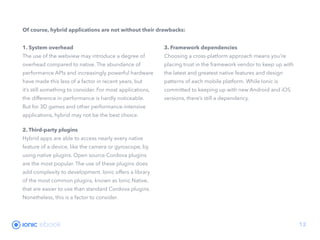 ebook 12
Of course, hybrid applications are not without their drawbacks:
1. System overhead
The use of the webview may introduce a degree of
overhead compared to native. The abundance of
performance APIs and increasingly powerful hardware
have made this less of a factor in recent years, but
it’s still something to consider. For most applications,
the difference in performance is hardly noticeable.
But for 3D games and other performance-intensive
applications, hybrid may not be the best choice.
2. Third-party plugins
Hybrid apps are able to access nearly every native
feature of a device, like the camera or gyroscope, by
using native plugins. Open source Cordova plugins
are the most popular. The use of these plugins does
add complexity to development. Ionic offers a library
of the most common plugins, known as Ionic Native,
that are easier to use than standard Cordova plugins.
Nonetheless, this is a factor to consider.
3. Framework dependencies
Choosing a cross-platform approach means you’re
placing trust in the framework vendor to keep up with
the latest and greatest native features and design
patterns of each mobile platform. While Ionic is
committed to keeping up with new Android and iOS
versions, there’s still a dependency.
 