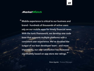ebook 18
“Mobile experience is critical to our business and
brand – hundreds of thousands of active users
rely on our mobile apps for timely financial news.
With the Ionic Framework, we develop one code
base that supports multiple platforms with a
consistent user experience. We’ve doubled the
output of our lean developer team – and more
importantly, our user satisfaction has increased
significantly based on app store star ratings.”
Brian Aguilar Product Manager
 