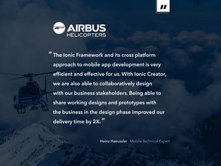 ebook 19
“The Ionic Framework and its cross platform
approach to mobile app development is very
efficient and effective for us. With Ionic Creator,
we are also able to collaboratively design
with our business stakeholders. Being able to
share working designs and prototypes with
the business in the design phase improved our
delivery time by 2X.”
Heinz Haeussler Mobile Technical Expert
 