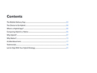 Contents
The Mobile Delivery Gap..................................................................................................03
The Choice to Go Hybrid...................................................................................................04
What is a Hybrid App? ......................................................................................................05
Comparing Hybrid vs. Native...........................................................................................06
Why Hybrid?.......................................................................................................................07
Why Native?........................................................................................................................13
A Little About Ionic….........................................................................................................17
Testimonials.........................................................................................................................18
Let Us Help With Your Hybrid Strategy...........................................................................21
 