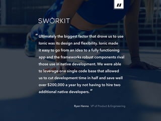ebook 20
“Ultimately the biggest factor that drove us to use
Ionic was its design and flexibility. Ionic made
it easy to go from an idea to a fully functioning
app and the frameworks robust components rival
those use in native development. We were able
to leverage one single code base that allowed
us to cut development time in half and save well
over $200,000 a year by not having to hire two
additional native developers.”
Ryan Hanna VP of Product  Engineering
 