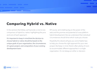 ebook 06
In the sections that follow, we’ll provide a one-to-one
comparison of hybrid vs. native, highlighting the pros
and cons of each approach.
It’s important to keep in mind that the decision to
choose hybrid or native should be based on the
unique goals of your organization, the circumstances
of a given project, and composition of your existing
development team.
Of course, we’re betting big on the power of the
web and the promise and potential of cross-platform
hybrid development. But we understand that individual
circumstances should drive which route you choose.
Hopefully this ebook will give you some helpful tips
to help you choose the right approach for your next
project. But keep in mind, there’s often plenty of room
to accommodate different approaches in a single
organization. It’s not always an either or decision.
Comparing Hybrid vs. Native
 