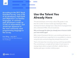 ebook 09
According to the 2017 Stack
Overflow Survey, only 6.5%
of all developers cited Swift
and Objective-C as familiar
languages. In contrast,
web developers made up
72.6% of respondents, and
JavaScript appeared as
the most commonly used
programming language in
the survey.
Ionic Blog - July 2017
In-House Teams  Talent Rising to
the Challenge
Use the Talent You
Already Have
The web developer community is about 30x greater in size
than the number of native mobile app developers. Many
development teams already have a deep bench of programmers
who understand HTML, CSS and JavaScript.
Why not leverage the talent you already have in-house to build
your next mobile apps?
With a hybrid framework like Ionic, your existing web teams can
build high-performance apps that run on any platform or device,
using the tools and technology they already know and love.
That’s a lot easier than recruiting, training, and hiring specialists.
Plus, centralizing on a single skill set makes it much easier to
reassign teams when a project is finished - whether that’s a
desktop web app or another mobile project.
ebook
 