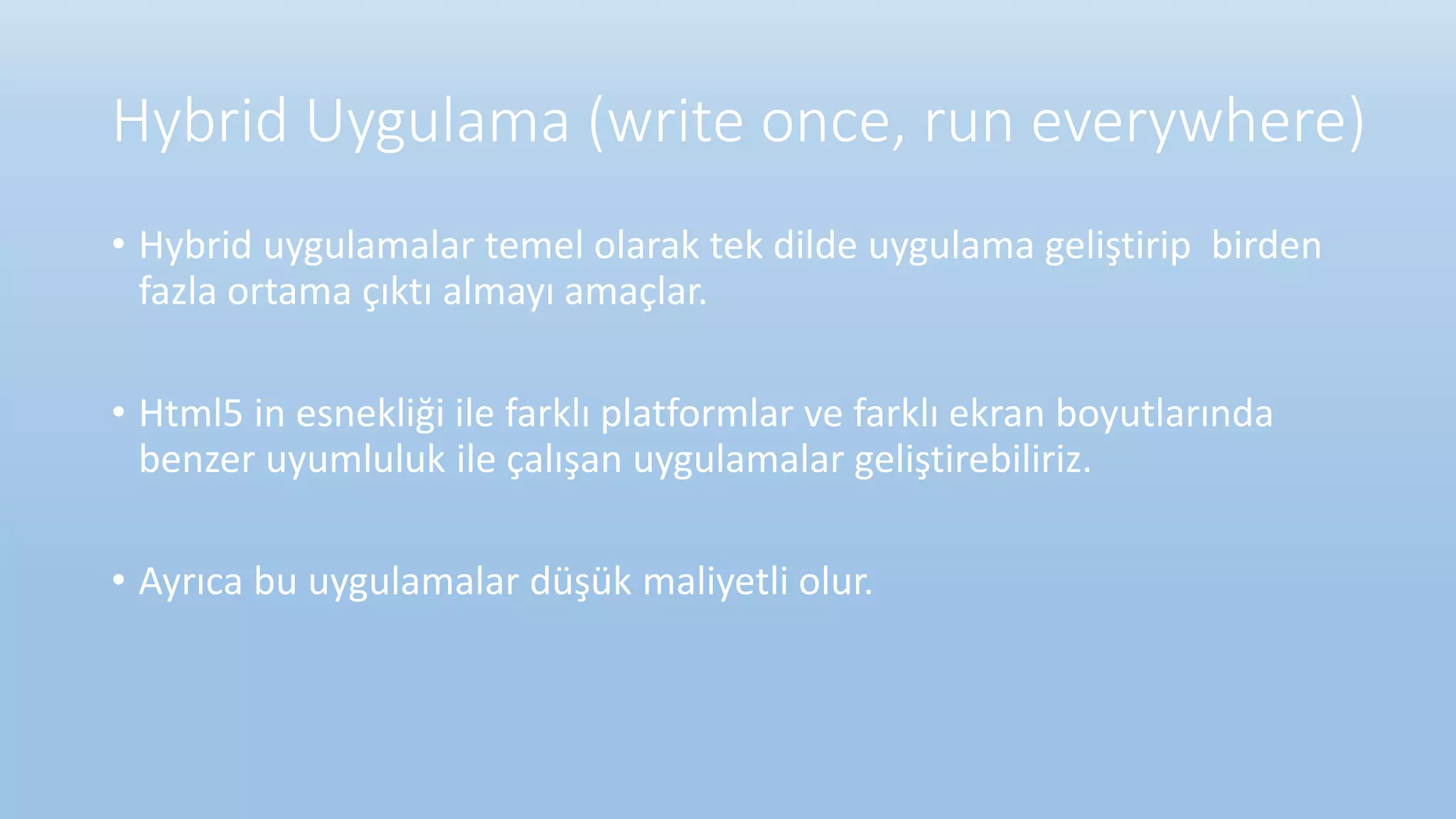 Hybrid Uygulama (write once, run everywhere)
• Hybrid uygulamalar temel olarak tek dilde uygulama geliştirip birden
fazla ortama çıktı almayı amaçlar.
• Html5 in esnekliği ile farklı platformlar ve farklı ekran boyutlarında
benzer uyumluluk ile çalışan uygulamalar geliştirebiliriz.
• Ayrıca bu uygulamalar düşük maliyetli olur.
 