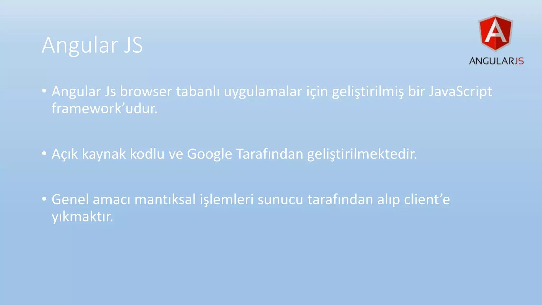 Angular JS
• Angular Js browser tabanlı uygulamalar için geliştirilmiş bir JavaScript
framework’udur.
• Açık kaynak kodlu ve Google Tarafından geliştirilmektedir.
• Genel amacı mantıksal işlemleri sunucu tarafından alıp client’e
yıkmaktır.
 
