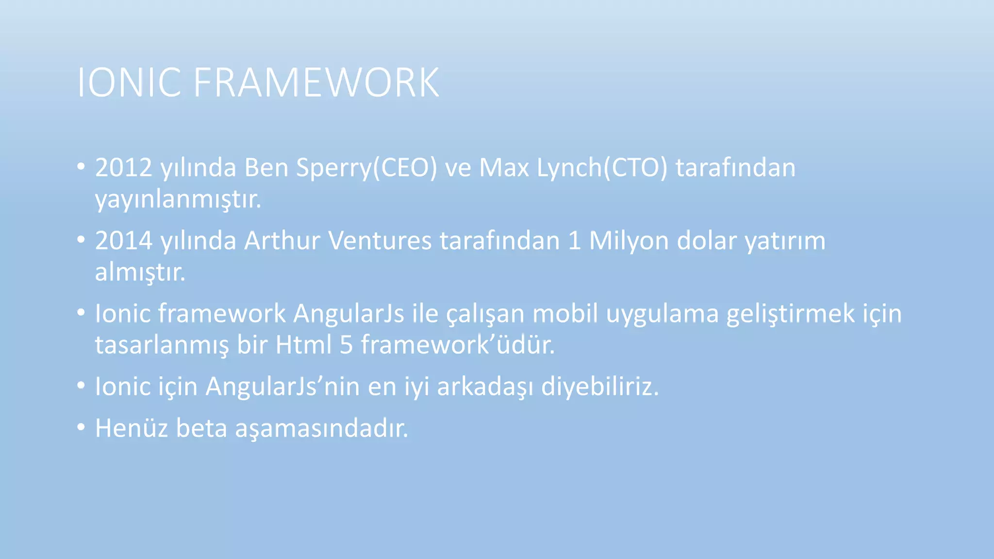 IONIC FRAMEWORK
• 2012 yılında Ben Sperry(CEO) ve Max Lynch(CTO) tarafından
yayınlanmıştır.
• 2014 yılında Arthur Ventures tarafından 1 Milyon dolar yatırım
almıştır.
• Ionic framework AngularJs ile çalışan mobil uygulama geliştirmek için
tasarlanmış bir Html 5 framework’üdür.
• Ionic için AngularJs’nin en iyi arkadaşı diyebiliriz.
• Henüz beta aşamasındadır.
 