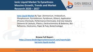 databridgemarketresearch.com US : +1-888-387-2818 UK : +44-161-394-0625 sales@databridgemarketresearch.com
1
Ionic Liquid Market To Eyewitness
Massive Growth, Trends and Market
Research 2020 – 2027
Ionic Liquid Market By Type (Ammonium, Imidazolium,
Phosphonium, Pyrrolidinium, Pyridinium, Others), Application
(Process Chemicals, Performance Chemicals), End-Use Industry
(Solvents & Catalysts, Plastics, Electrochemistry & Batteries, Bio-
Refineries, Electronics, Paper & Pulp, Biotechnology)
Browse Full Report :
https://www.databridgemarketresearch.com/reports/glo
bal-ionic-liquid-market
 