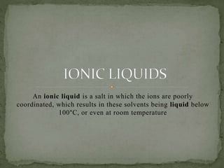 An ionic liquid is a salt in which the ions are poorly
coordinated, which results in these solvents being liquid below
100°C, or even at room temperature
 