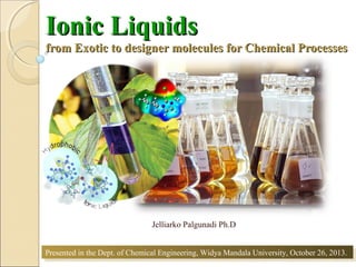 Ionic Liquids

from Exotic to designer molecules for Chemical Processes

Jelliarko Palgunadi Ph.D
Presented in the Dept. of Chemical Engineering, Widya Mandala University, October 26, 2013.
Presented in the Dept. of Chemical Engineering, Widya Mandala University, October 26, 2013.
1

 
