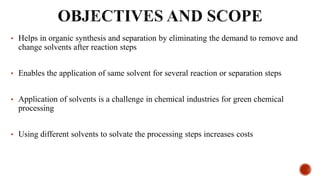 • Helps in organic synthesis and separation by eliminating the demand to remove and
change solvents after reaction steps
• Enables the application of same solvent for several reaction or separation steps
• Application of solvents is a challenge in chemical industries for green chemical
processing
• Using different solvents to solvate the processing steps increases costs
 