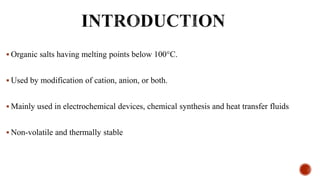  Organic salts having melting points below 100°C.
 Used by modification of cation, anion, or both.
 Mainly used in electrochemical devices, chemical synthesis and heat transfer fluids
 Non-volatile and thermally stable
 