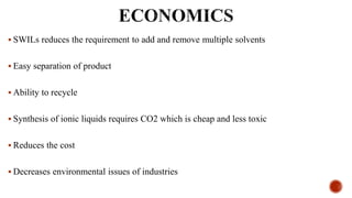  SWILs reduces the requirement to add and remove multiple solvents
 Easy separation of product
 Ability to recycle
 Synthesis of ionic liquids requires CO2 which is cheap and less toxic
 Reduces the cost
 Decreases environmental issues of industries
 