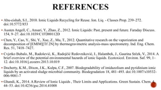  Abu-eishah, S.I., 2010. Ionic Liquids Recycling for Reuse. Ion. Liq. - Classes Prop. 239–272.
doi:10.5772/853
 Austen Angell, C., Ansari, Y., Zhao, Z., 2012. Ionic Liquids: Past, present and future. Faraday Discuss.
154, 9–27. doi:10.1039/C1FD00112D
 Chen, Y., Cao, Y., Shi, Y., Xue, Z., Mu, T., 2012. Quantitative research on the vaporization and
decomposition of [EMIM][Tf 2N] by thermogravimetric analysis-mass spectrometry. Ind. Eng. Chem.
Res. 51, 7418–7427.
 Cvjetko Bubalo, M., Radošević, K., Radojčić Redovniković, I., Halambek, J., Gaurina Srček, V., 2014. A
brief overview of the potential environmental hazards of ionic liquids. Ecotoxicol. Environ. Saf. 99, 1–
12. doi:10.1016/j.ecoenv.2013.10.019
 Docherty, K.M., Dixon, J.K., Kulpa, C.F., 2007. Biodegradability of imidazolium and pyridinium ionic
liquids by an activated sludge microbial community. Biodegradation 18, 481–493. doi:10.1007/s10532-
006-9081-7
 Ghandi, K., 2014. A Review of Ionic Liquids , Their Limits and Applications. Green Sustain. Chem. 4,
44–53. doi:10.4236/gsc.2014.41008
 