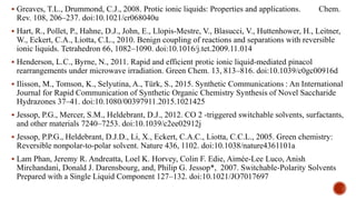  Greaves, T.L., Drummond, C.J., 2008. Protic ionic liquids: Properties and applications. Chem.
Rev. 108, 206–237. doi:10.1021/cr068040u
 Hart, R., Pollet, P., Hahne, D.J., John, E., Llopis-Mestre, V., Blasucci, V., Huttenhower, H., Leitner,
W., Eckert, C.A., Liotta, C.L., 2010. Benign coupling of reactions and separations with reversible
ionic liquids. Tetrahedron 66, 1082–1090. doi:10.1016/j.tet.2009.11.014
 Henderson, L.C., Byrne, N., 2011. Rapid and efficient protic ionic liquid-mediated pinacol
rearrangements under microwave irradiation. Green Chem. 13, 813–816. doi:10.1039/c0gc00916d
 Ilisson, M., Tomson, K., Selyutina, A., Türk, S., 2015. Synthetic Communications : An International
Journal for Rapid Communication of Synthetic Organic Chemistry Synthesis of Novel Saccharide
Hydrazones 37–41. doi:10.1080/00397911.2015.1021425
 Jessop, P.G., Mercer, S.M., Heldebrant, D.J., 2012. CO 2 -triggered switchable solvents, surfactants,
and other materials 7240–7253. doi:10.1039/c2ee02912j
 Jessop, P.P.G., Heldebrant, D.J.D., Li, X., Eckert, C.A.C., Liotta, C.C.L., 2005. Green chemistry:
Reversible nonpolar-to-polar solvent. Nature 436, 1102. doi:10.1038/nature4361101a
 Lam Phan, Jeremy R. Andreatta, Loel K. Horvey, Colin F. Edie, Aimée-Lee Luco, Anish
Mirchandani, Donald J. Darensbourg, and, Philip G. Jessop*, 2007. Switchable-Polarity Solvents
Prepared with a Single Liquid Component 127–132. doi:10.1021/JO7017697
 