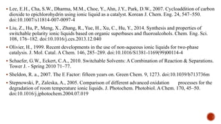  Lee, E.H., Cha, S.W., Dharma, M.M., Choe, Y., Ahn, J.Y., Park, D.W., 2007. Cycloaddition of carbon
dioxide to epichlorohydrin using ionic liquid as a catalyst. Korean J. Chem. Eng. 24, 547–550.
doi:10.1007/s11814-007-0097-4
 Liu, Z., Hu, P., Meng, X., Zhang, R., Yue, H., Xu, C., Hu, Y., 2014. Synthesis and properties of
switchable polarity ionic liquids based on organic superbases and fluoroalcohols. Chem. Eng. Sci.
108, 176–182. doi:10.1016/j.ces.2013.12.040
 Olivier, H., 1999. Recent developments in the use of non-aqueous ionic liquids for two-phase
catalysis. J. Mol. Catal. A Chem. 146, 285–289. doi:10.1016/S1381-1169(99)00114-4
 Schaefer, G.W., Eckert, C.A., 2010. Switchable Solvents: A Combination of Reaction & Separations.
Tower J. - Spring 2010 71–77.
 Sheldon, R. a., 2007. The E Factor: fifteen years on. Green Chem. 9, 1273. doi:10.1039/b713736m
 Stepnowski, P., Zaleska, A., 2005. Comparison of different advanced oxidation processes for the
degradation of room temperature ionic liquids. J. Photochem. Photobiol. A Chem. 170, 45–50.
doi:10.1016/j.jphotochem.2004.07.019
 
