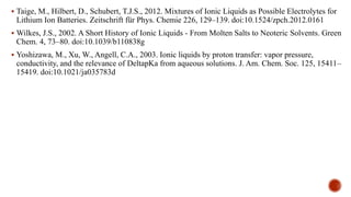  Taige, M., Hilbert, D., Schubert, T.J.S., 2012. Mixtures of Ionic Liquids as Possible Electrolytes for
Lithium Ion Batteries. Zeitschrift für Phys. Chemie 226, 129–139. doi:10.1524/zpch.2012.0161
 Wilkes, J.S., 2002. A Short History of Ionic Liquids - From Molten Salts to Neoteric Solvents. Green
Chem. 4, 73–80. doi:10.1039/b110838g
 Yoshizawa, M., Xu, W., Angell, C.A., 2003. Ionic liquids by proton transfer: vapor pressure,
conductivity, and the relevance of DeltapKa from aqueous solutions. J. Am. Chem. Soc. 125, 15411–
15419. doi:10.1021/ja035783d
 