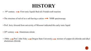  19th century First ionic liquid: Red oil: Friedal-craft reaction
 The structure of red oil as a salt having a cation NMR spectroscopy
 Prof. Jerry Atwood from university of Missouri indicated this early ionic liquid
 20th century Aluminium nitrate
 1960s Prof. John Yoke Oregon State University mixture of copper (I) chloride and alkyl
aluminium chloride
 