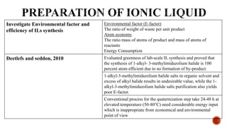 Investigate Environmental factor and
efficiency of ILs synthesis
Environmental factor (E-factor)
The ratio of weight of waste per unit product
Atom economy
The ratio mass of atoms of product and mass of atoms of
reactants
Energy Consumption
Deetlefs and seddon, 2010 Evaluated greenness of lab-scale IL synthesis and proved that
the synthesis of 1-alkyl- 3-methylimidazolium halide is 100
percent atom efficient due to no formation of by-product.
1-alkyl-3-methylimidazolium halide salts in organic solvent and
excess of alkyl halide results in undesirable value, while the 1-
alkyl-3-methylimidazolium halide salts purification also yields
poor E-factor.
Conventional process for the quaternization step take 24-48 h at
elevated temperature (50-80°C) need considerable energy input
which is inappropriate from economical and environmental
point of view
 