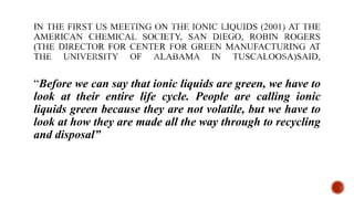 “Before we can say that ionic liquids are green, we have to
look at their entire life cycle. People are calling ionic
liquids green because they are not volatile, but we have to
look at how they are made all the way through to recycling
and disposal”
 