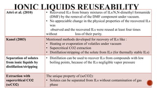 Attri et al. (2010) • Recovered ILs from binary mixtures of ILs/N,N-dimethyl formamide
(DMF) by the removal of the DMF component under vacuum.
• No appreciable change in the physical properties of the recovered ILs
was
observed and the recovered ILs were reused at least four times
without loss of their purity.
Kanel (2003) Mentioned methods developed for recovery of ILs like :
• Heating or evaporation of volatiles under vacuum
• Supercritical CO2 extraction
• Distillation/stripping of the solute from ILs (for thermally stable ILs)
Separation of solutes
from ionic liquids by
distillation/stripping
• Distillation can be used to recover ILs from compounds with low
boiling points, because of the ILs negligible vapor pressure
Extraction with
supercritical CO2
(scCO2)
The unique property of (scCO2):
• Solutes can be separated from ILs without contamination of gas
phase
 