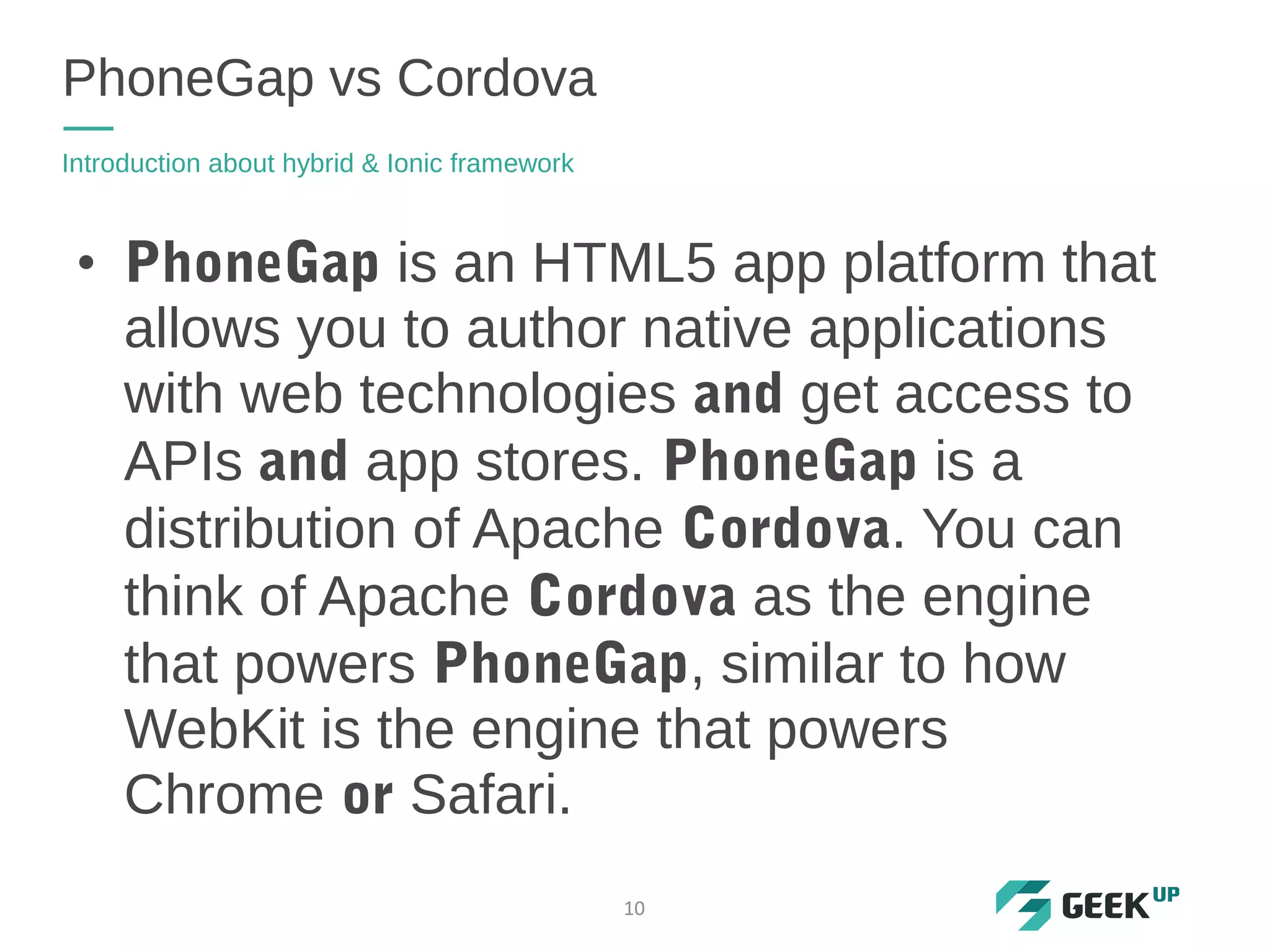 • PhoneGap is an HTML5 app platform that
allows you to author native applications
with web technologies and get access to
APIs and app stores. PhoneGap is a
distribution of Apache Cordova. You can
think of Apache Cordova as the engine
that powers PhoneGap, similar to how
WebKit is the engine that powers
Chrome or Safari.
PhoneGap vs Cordova
Introduction about hybrid & Ionic framework
10
 