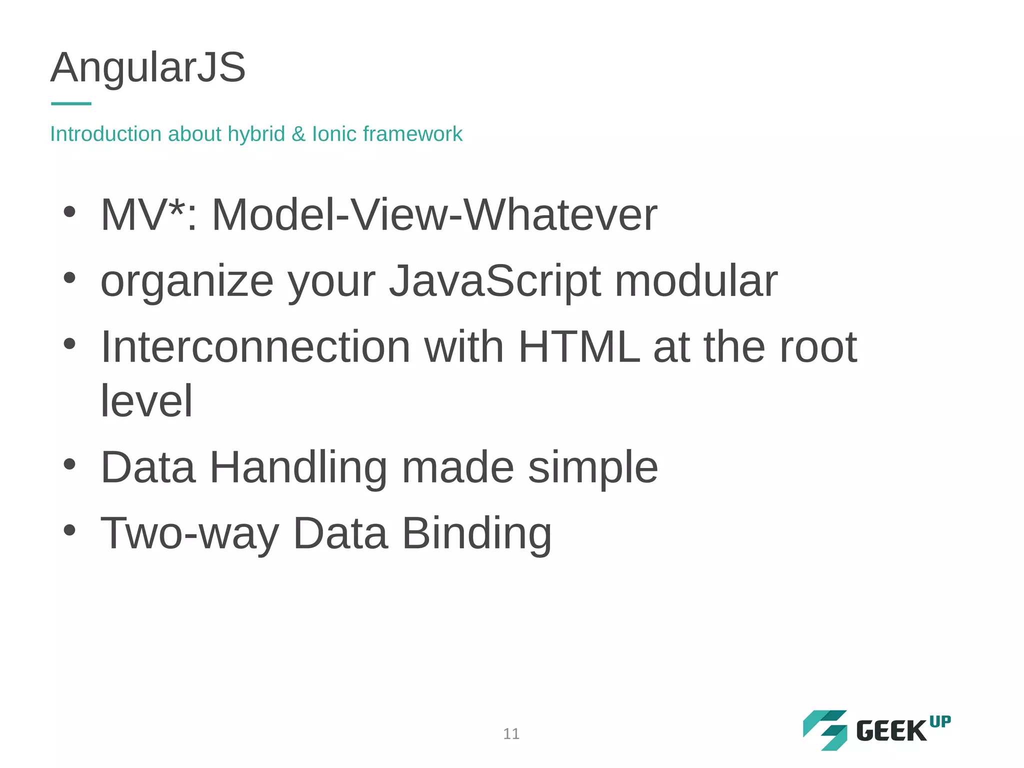 • MV*: Model-View-Whatever
• organize your JavaScript modular
• Interconnection with HTML at the root
level
• Data Handling made simple
• Two-way Data Binding
AngularJS
Introduction about hybrid & Ionic framework
11
 