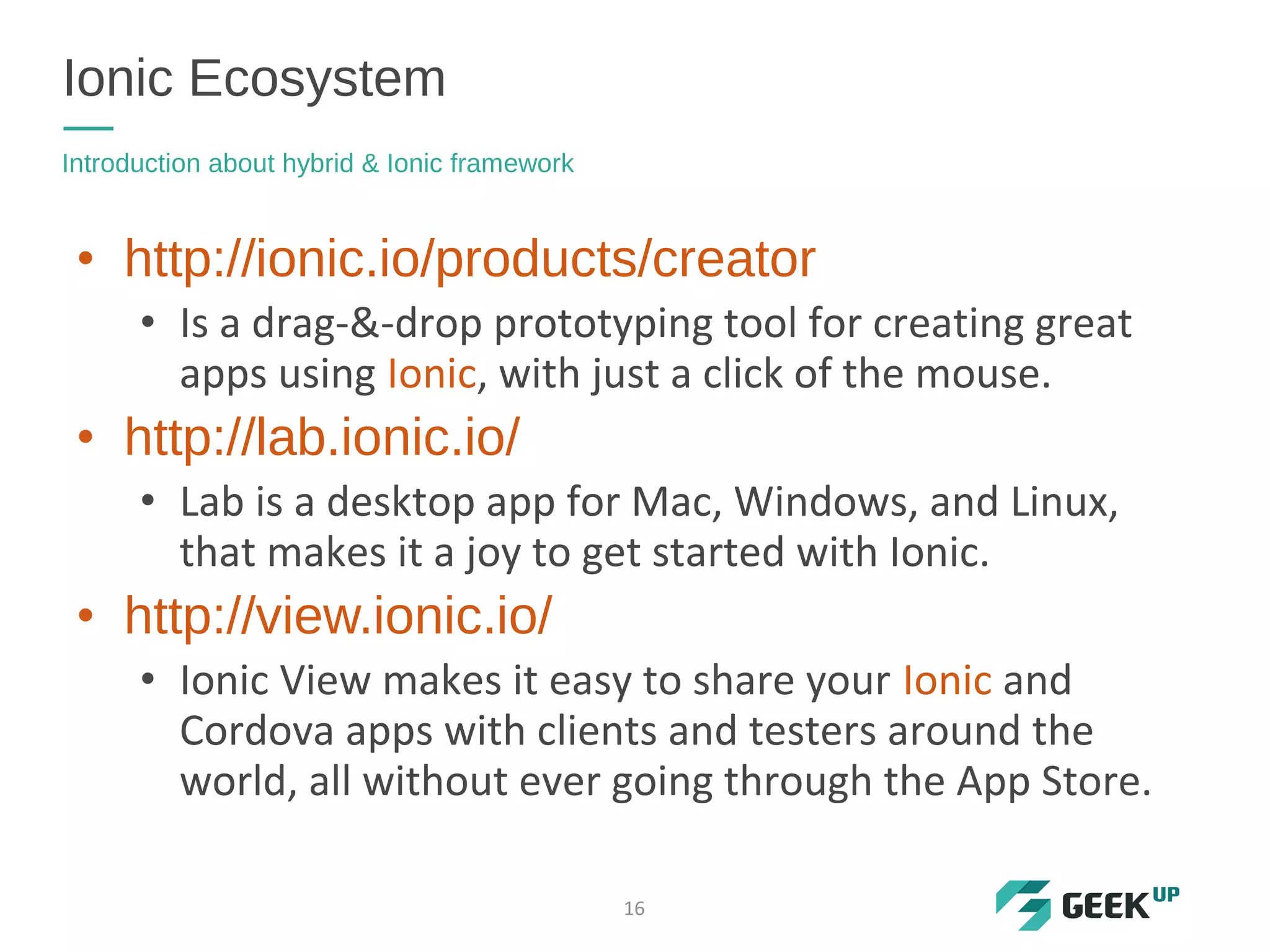 • http://ionic.io/products/creator
• Is a drag-&-drop prototyping tool for creating great
apps using Ionic, with just a click of the mouse.
• http://lab.ionic.io/
• Lab is a desktop app for Mac, Windows, and Linux,
that makes it a joy to get started with Ionic.
• http://view.ionic.io/
• Ionic View makes it easy to share your Ionic and
Cordova apps with clients and testers around the
world, all without ever going through the App Store.
Ionic Ecosystem
Introduction about hybrid & Ionic framework
16
 