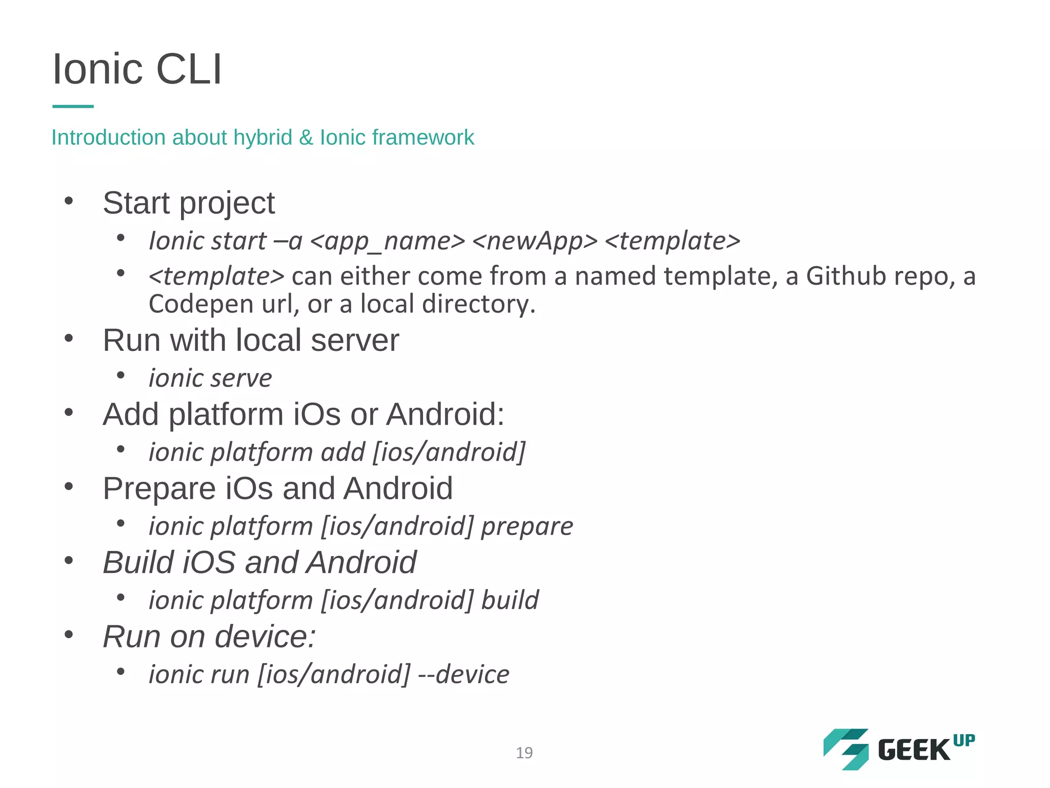 • Start project
• Ionic start –a <app_name> <newApp> <template>
• <template> can either come from a named template, a Github repo, a
Codepen url, or a local directory.
• Run with local server
• ionic serve
• Add platform iOs or Android:
• ionic platform add [ios/android]
• Prepare iOs and Android
• ionic platform [ios/android] prepare
• Build iOS and Android
• ionic platform [ios/android] build
• Run on device:
• ionic run [ios/android] --device
Ionic CLI
Introduction about hybrid & Ionic framework
19
 
