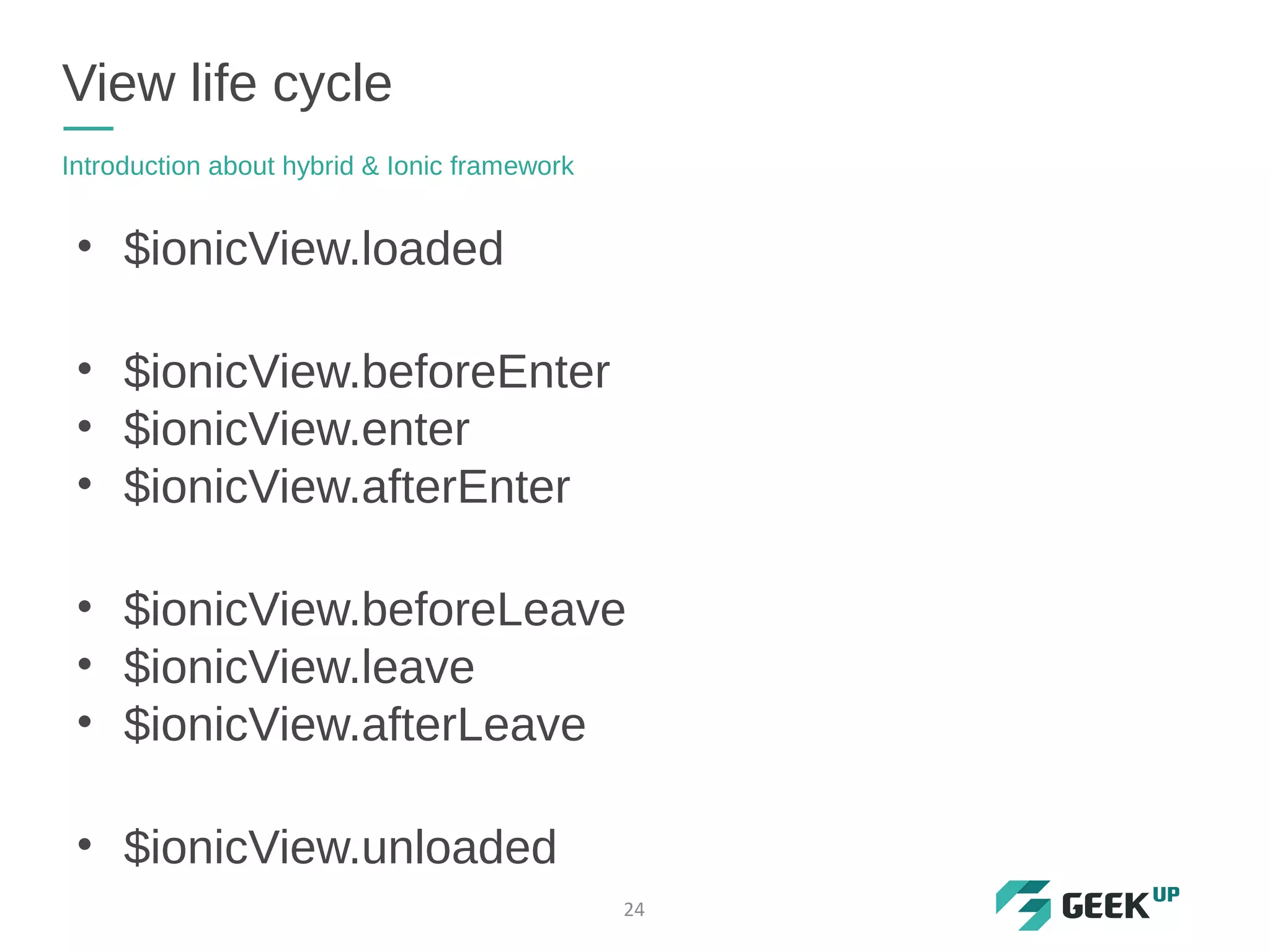 View life cycle
Introduction about hybrid & Ionic framework
24
• $ionicView.loaded
• $ionicView.beforeEnter
• $ionicView.enter
• $ionicView.afterEnter
• $ionicView.beforeLeave
• $ionicView.leave
• $ionicView.afterLeave
• $ionicView.unloaded
 