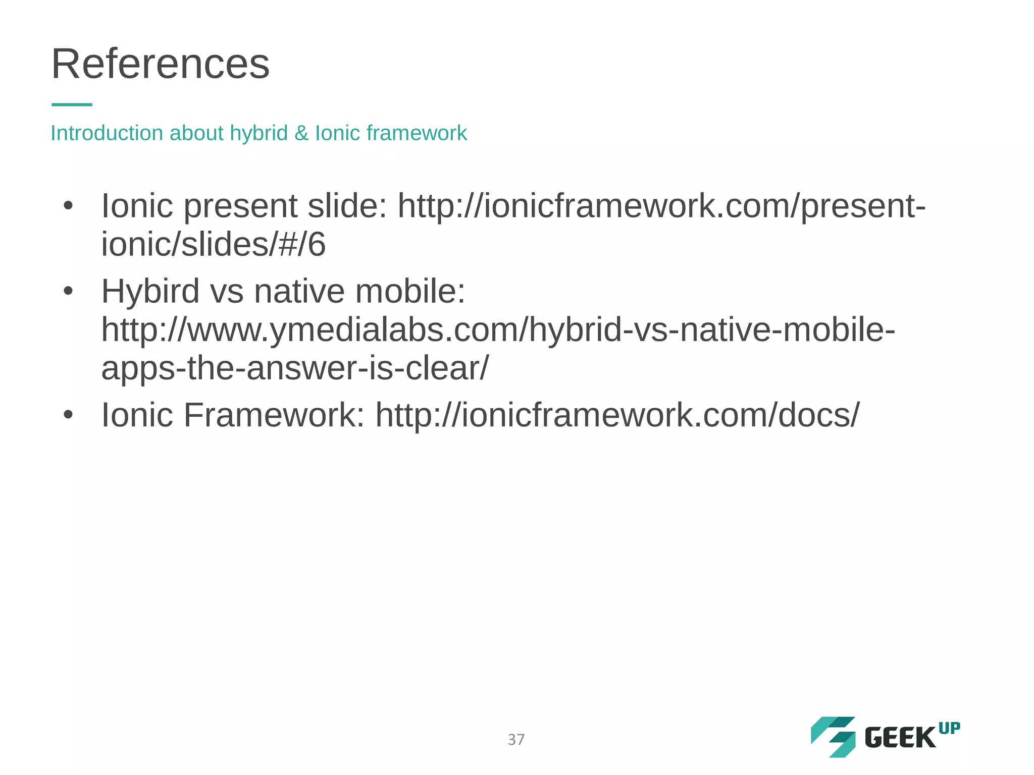 • Ionic present slide: http://ionicframework.com/present-
ionic/slides/#/6
• Hybird vs native mobile:
http://www.ymedialabs.com/hybrid-vs-native-mobile-
apps-the-answer-is-clear/
• Ionic Framework: http://ionicframework.com/docs/
References
Introduction about hybrid & Ionic framework
37
 