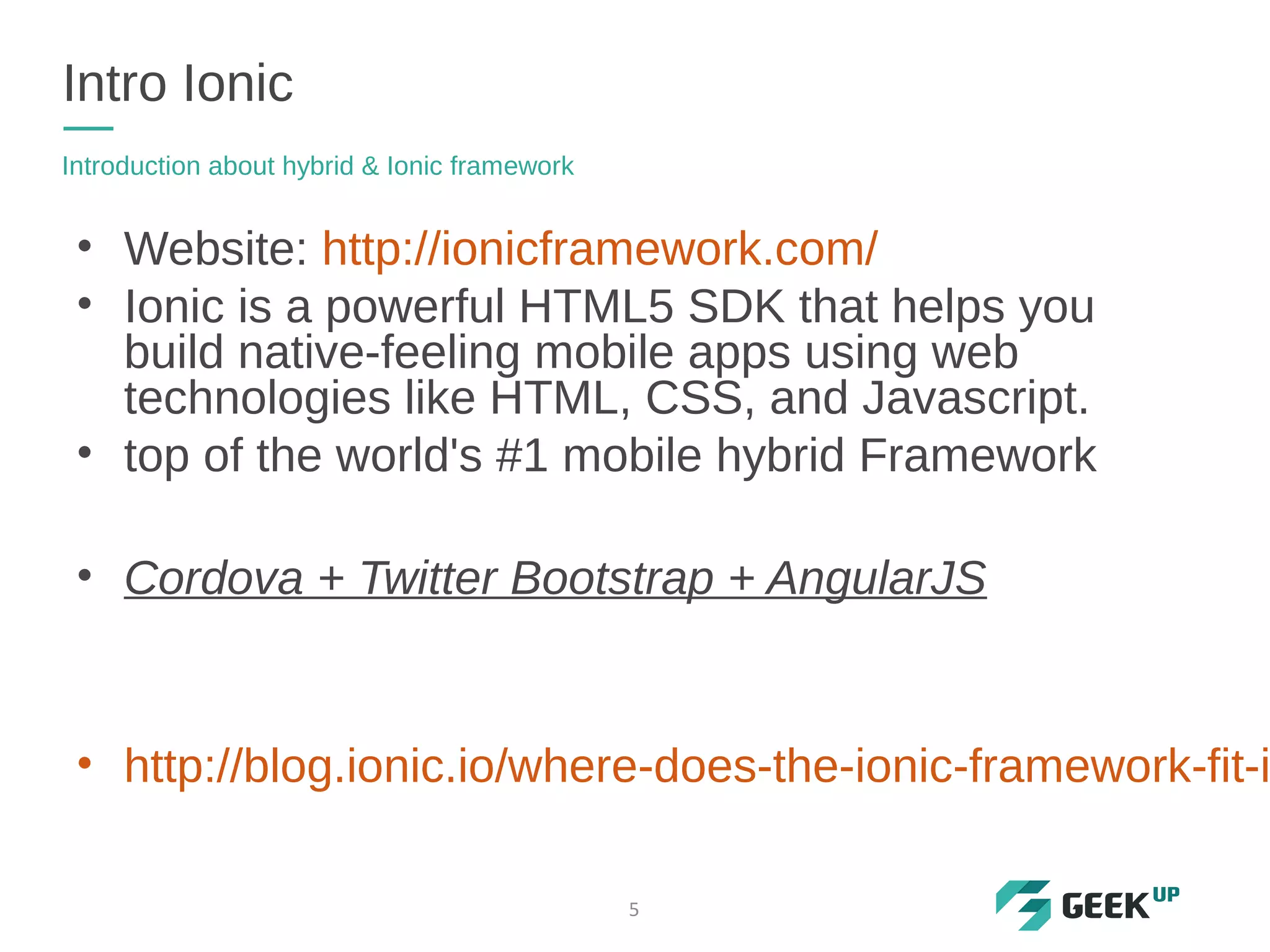 • Website: http://ionicframework.com/
• Ionic is a powerful HTML5 SDK that helps you
build native-feeling mobile apps using web
technologies like HTML, CSS, and Javascript.
• top of the world's #1 mobile hybrid Framework
• Cordova + Twitter Bootstrap + AngularJS
• http://blog.ionic.io/where-does-the-ionic-framework-fit-i
Intro Ionic
Introduction about hybrid & Ionic framework
5
 