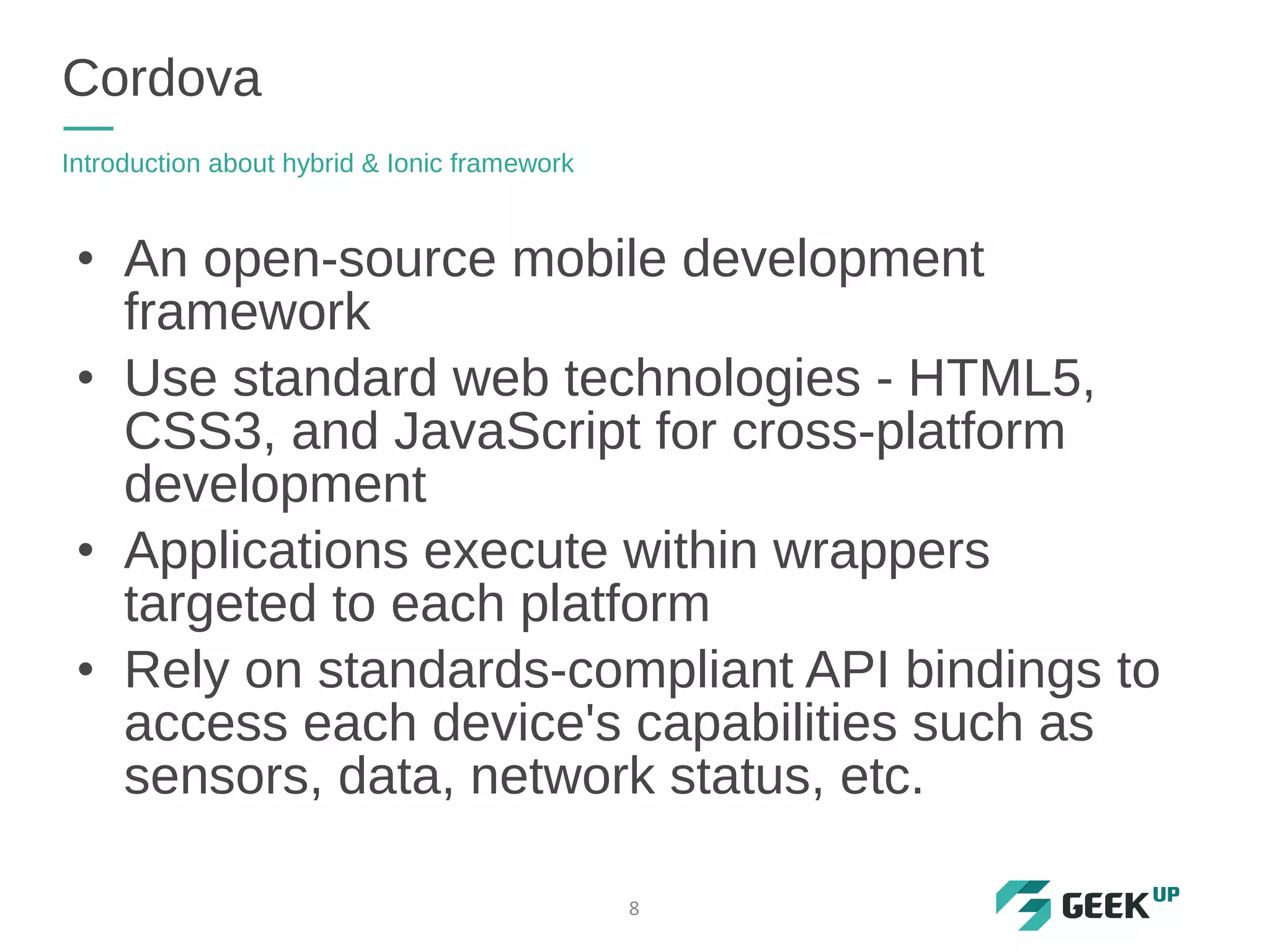 Cordova
Introduction about hybrid & Ionic framework
8
• An open-source mobile development
framework
• Use standard web technologies - HTML5,
CSS3, and JavaScript for cross-platform
development
• Applications execute within wrappers
targeted to each platform
• Rely on standards-compliant API bindings to
access each device's capabilities such as
sensors, data, network status, etc.
 