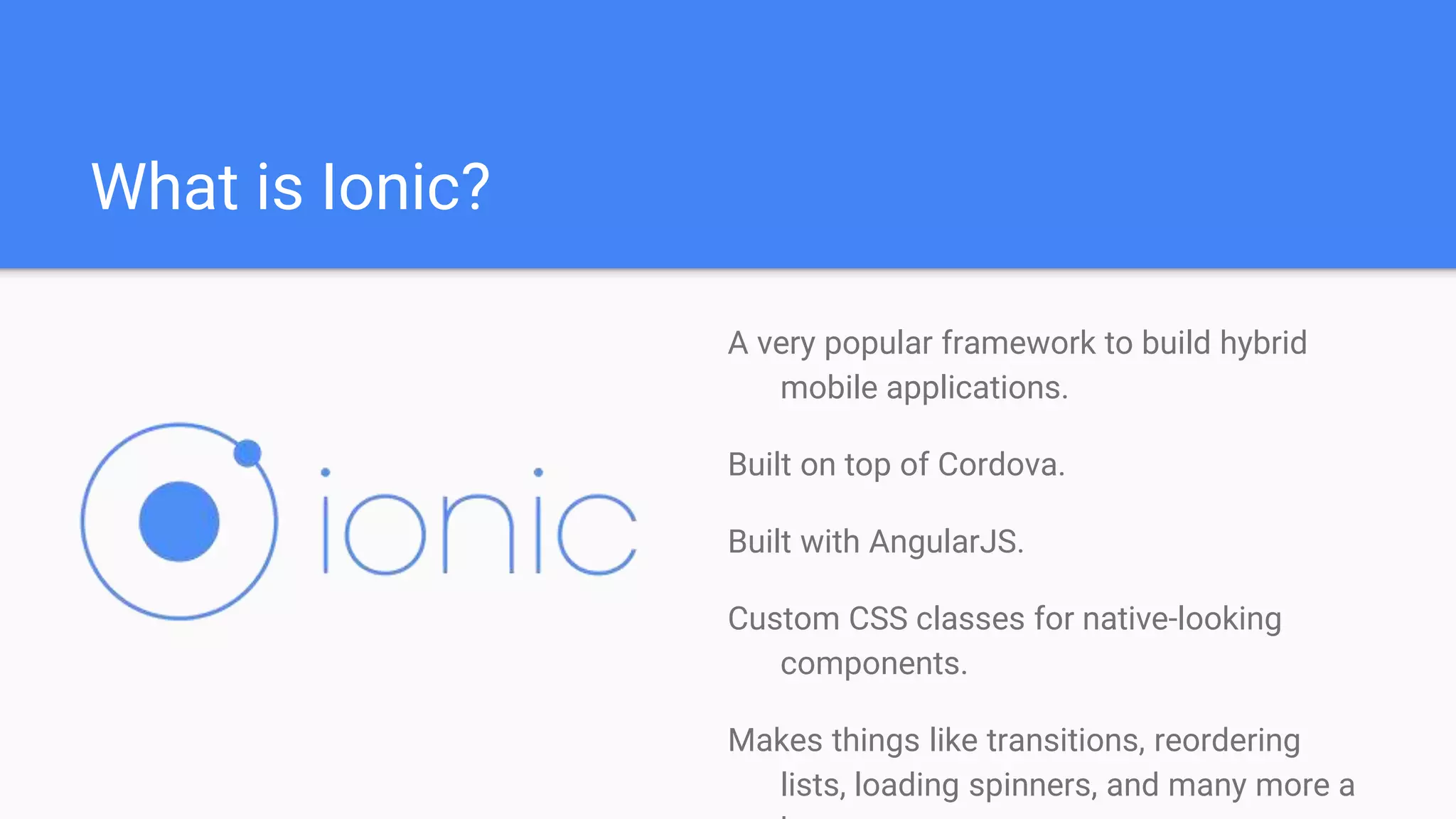 What is Ionic? A very popular framework to build hybrid mobile applications. Built on top of Cordova. Built with AngularJS. Custom CSS classes for native-looking components. Makes things like transitions, reordering lists, loading spinners, and many more a 