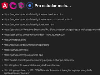 Pra estudar mais…
• https://angular.io/docs/ts/latest/guide/reactive-forms.html
• https://angular.io/docs/ts/latest/guide/server-communication.html
• https://angular.io/docs/ts/latest/guide/router.html
• https://github.com/Reactive-Extensions/RxJS/blob/master/doc/gettingstarted/categories.md
• https://gist.github.com/btroncone/d6cf141d6f2c00dc6b35
• http://rxmarbles.com/
• http://reactivex.io/documentation/operators
• https://github.com/ngrx
• https://github.com/ngrx/example-app
• https://auth0.com/blog/understanding-angular-2-change-detection/
• http://blog.brecht.io/A-scalable-angular2-architecture/
• http://blog.mgechev.com/2016/04/10/scalable-javascript-single-page-app-angular2-
application-architecture/
 
