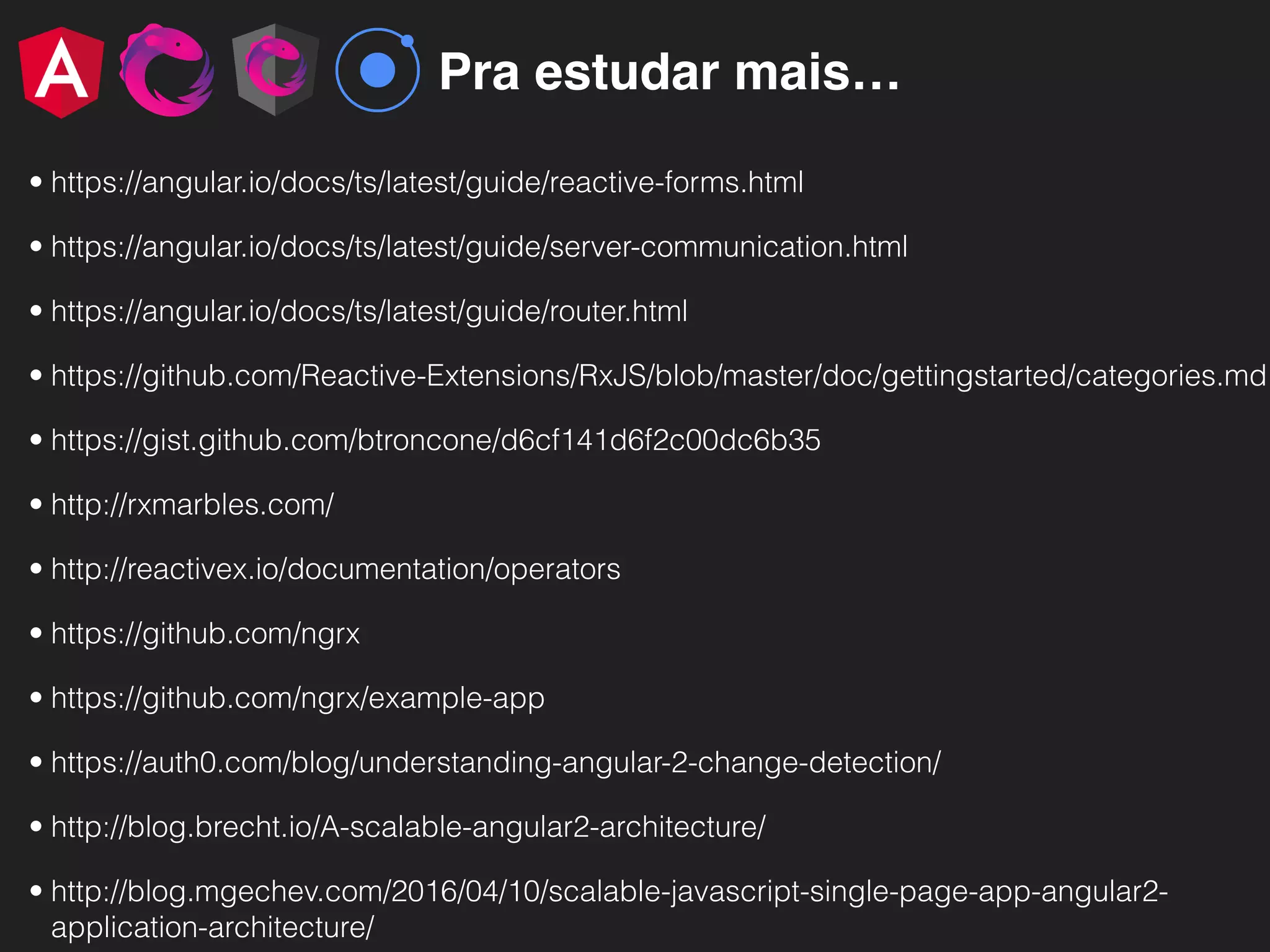 Pra estudar mais…
• https://angular.io/docs/ts/latest/guide/reactive-forms.html
• https://angular.io/docs/ts/latest/guide/server-communication.html
• https://angular.io/docs/ts/latest/guide/router.html
• https://github.com/Reactive-Extensions/RxJS/blob/master/doc/gettingstarted/categories.md
• https://gist.github.com/btroncone/d6cf141d6f2c00dc6b35
• http://rxmarbles.com/
• http://reactivex.io/documentation/operators
• https://github.com/ngrx
• https://github.com/ngrx/example-app
• https://auth0.com/blog/understanding-angular-2-change-detection/
• http://blog.brecht.io/A-scalable-angular2-architecture/
• http://blog.mgechev.com/2016/04/10/scalable-javascript-single-page-app-angular2-
application-architecture/
 