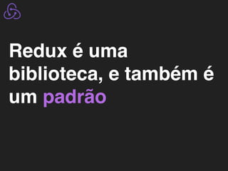 Redux é uma
biblioteca, e também é
um padrão
 