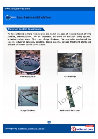 Pollution Control Equipments:

We have attained a strong foothold over the market in a span of 11 years through offering
clarifier, clariflocculator, API oil separator, dissolved air flotation (DAF) systems,
activated carbon water filters and sludge thickener. We also offer mechanical bar
screen, industrial agitators, aerators, dosing systems, sewage treatment plants and
effluent treatment system to our clients.




             Clari Flocculator                             Sccr Clarifier




             Sludge Thickner                           Mechanical Barscreen
 