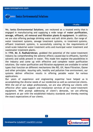 - Profile -

We, Ionics Environmental Solutions, are reckoned as a trusted entity that is
engaged in manufacturing and supplying a wide range of water purification,
sewage, effluent, oil removal and filtration plants & equipment. In addition,
we are also offering package drinking water and soft drink plants. Our range of
water treatment systems, sewage treatment systems, ro treatment systems,
effluent treatment systems, is successfully catering to the requirements of
small-scale industrial water treatment units and municipal water treatment and
wastewater treatment plants.
In 1998, Mr. E. Radhakrishnan. grabbed the potential of the water treatment
industry by comprehending the adverse effects caused due to effluents, harmful
solvents and solids present in water. This made him explore the possibilities in
the industry and come up with effective and complete water purification
solutions. Our water purification and filtration equipment are available in varied
types that function on different mechanisms like RO, UV, Nano Filtration, Ozone
and other principles. Assuring safe, healthy and pollution free environment, our
systems deliver effective results in offering potable water for various
applications.
Our years of experience and engineering expertise have helped us in
accomplishing the diverse needs of our residential as well as commercial clients.
With the aid of our adept professionals, we are also offering our clients with
effective after sales support and installation services of our water treatment
equipment. With prompt addressing of client’s demands, we are offering
equipment at par with the established industry standards and thereby meeting
the exact expectations of our clients.
 