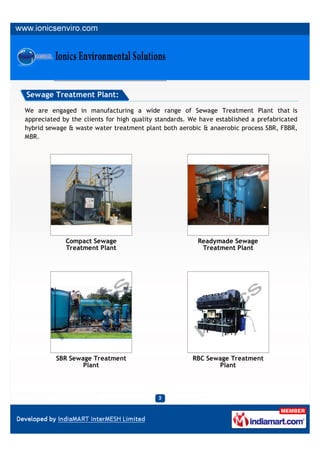 Sewage Treatment Plant:

We are engaged in manufacturing a wide range of Sewage Treatment Plant that is
appreciated by the clients for high quality standards. We have established a prefabricated
hybrid sewage & waste water treatment plant both aerobic & anaerobic process SBR, FBBR,
MBR.




             Compact Sewage                              Readymade Sewage
             Treatment Plant                              Treatment Plant




          SBR Sewage Treatment                         RBC Sewage Treatment
                  Plant                                       Plant
 
