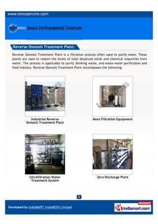 Reverse Osmosis Treatment Plant:

Reverse Osmosis Treatment Plant is a filtration process often used to purify water. These
plants are used to reduce the levels of total dissolved solids and chemical impurities from
water. The process is applicable to purify drinking water, and waste water purification and
food industry. Reverse Osmosis Treatment Plant encompasses the following:




            Industrial Reverse                        Nano Filtration Equipment
         Osmosis Treatment Plant




           Ultrafiltration Water                         Zero Discharge Plant
            Treatment System
 