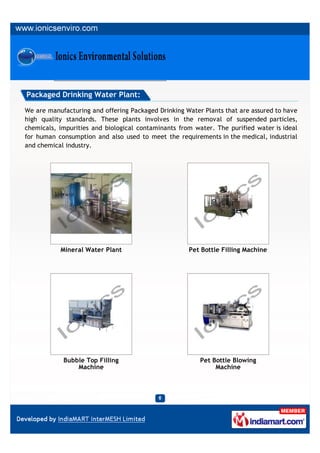 Packaged Drinking Water Plant:

We are manufacturing and offering Packaged Drinking Water Plants that are assured to have
high quality standards. These plants involves in the removal of suspended particles,
chemicals, impurities and biological contaminants from water. The purified water is ideal
for human consumption and also used to meet the requirements in the medical, industrial
and chemical industry.




           Mineral Water Plant                       Pet Bottle Filling Machine




            Bubble Top Filling                           Pet Bottle Blowing
                Machine                                       Machine
 