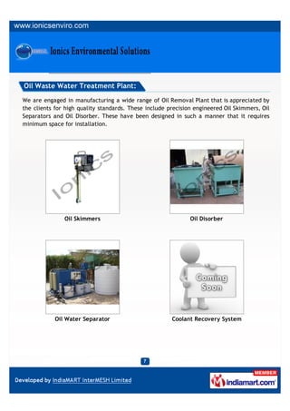 Oil Waste Water Treatment Plant:

We are engaged in manufacturing a wide range of Oil Removal Plant that is appreciated by
the clients for high quality standards. These include precision engineered Oil Skimmers, Oil
Separators and Oil Disorber. These have been designed in such a manner that it requires
minimum space for installation.




               Oil Skimmers                                   Oil Disorber




            Oil Water Separator                        Coolant Recovery System
 