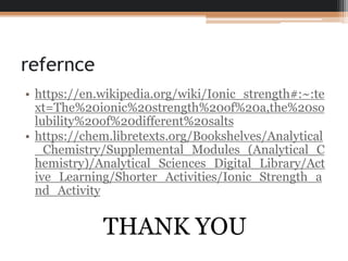refernce
• https://en.wikipedia.org/wiki/Ionic_strength#:~:te
xt=The%20ionic%20strength%20of%20a,the%20so
lubility%20of%20different%20salts
• https://chem.libretexts.org/Bookshelves/Analytical
_Chemistry/Supplemental_Modules_(Analytical_C
hemistry)/Analytical_Sciences_Digital_Library/Act
ive_Learning/Shorter_Activities/Ionic_Strength_a
nd_Activity
THANK YOU
 